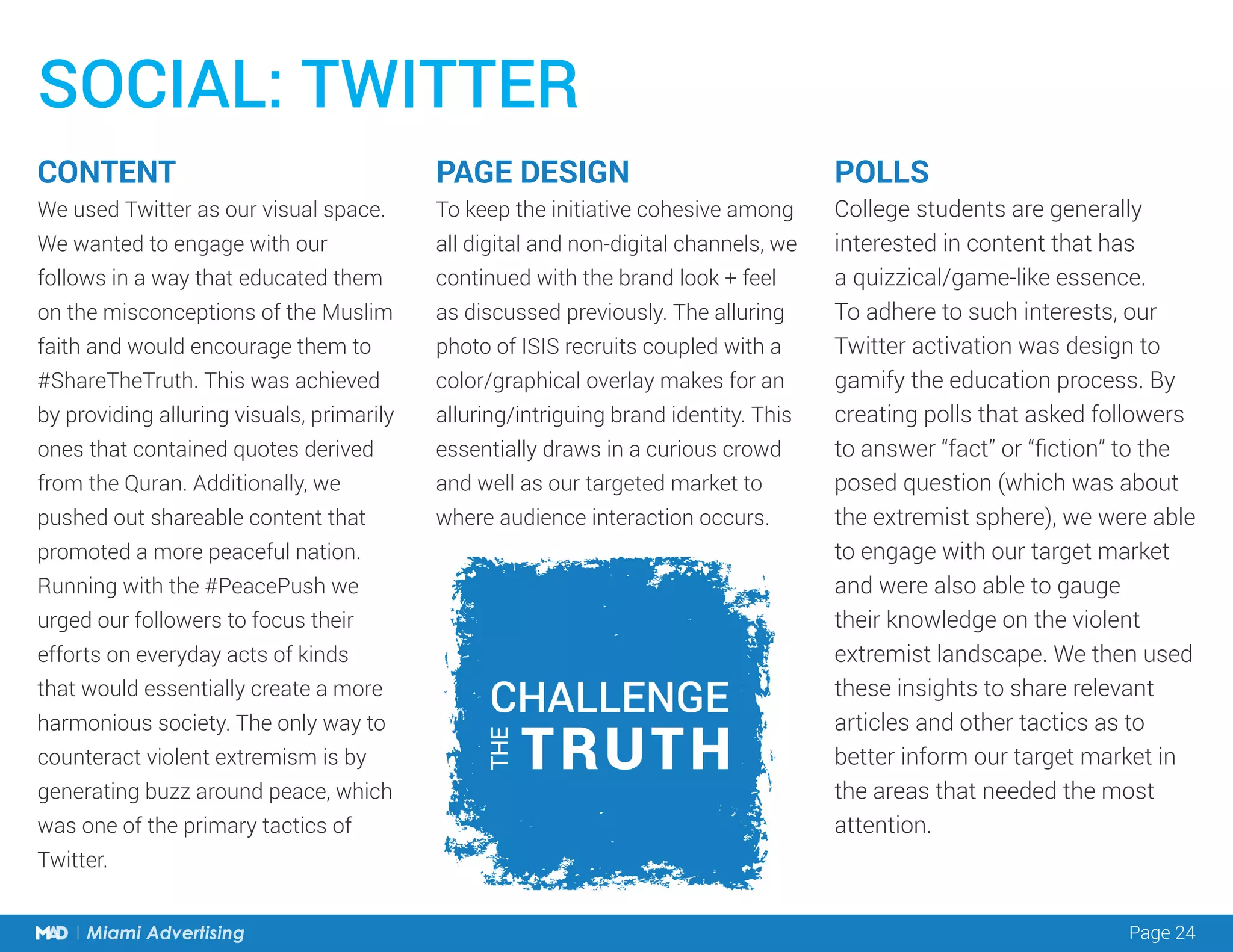 Page 24Miami Advertising
POLLS
College students are generally
interested in content that has
a quizzical/game-like essence.
To adhere to such interests, our
Twitter activation was design to
gamify the education process. By
creating polls that asked followers
to answer “fact” or “fiction” to the
posed question (which was about
the extremist sphere), we were able
to engage with our target market
and were also able to gauge
their knowledge on the violent
extremist landscape. We then used
these insights to share relevant
articles and other tactics as to
better inform our target market in
the areas that needed the most
attention.
PAGE DESIGN
To keep the initiative cohesive among
all digital and non-digital channels, we
continued with the brand look + feel
as discussed previously. The alluring
photo of ISIS recruits coupled with a
color/graphical overlay makes for an
alluring/intriguing brand identity. This
essentially draws in a curious crowd
and well as our targeted market to
where audience interaction occurs.
CONTENT
We used Twitter as our visual space.
We wanted to engage with our
follows in a way that educated them
on the misconceptions of the Muslim
faith and would encourage them to
#ShareTheTruth. This was achieved
by providing alluring visuals, primarily
ones that contained quotes derived
from the Quran. Additionally, we
pushed out shareable content that
promoted a more peaceful nation.
Running with the #PeacePush we
urged our followers to focus their
efforts on everyday acts of kinds
that would essentially create a more
harmonious society. The only way to
counteract violent extremism is by
generating buzz around peace, which
was one of the primary tactics of
Twitter.
SOCIAL: TWITTER
 