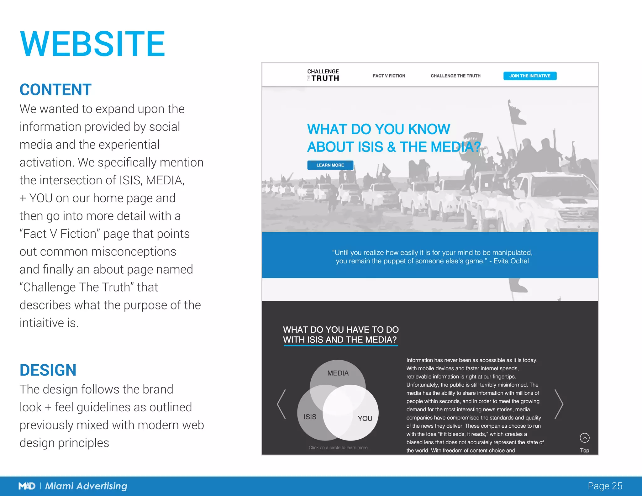 Page 25Miami Advertising
WEBSITE
CONTENT
We wanted to expand upon the
information provided by social
media and the experiential
activation. We specifically mention
the intersection of ISIS, MEDIA,
+ YOU on our home page and
then go into more detail with a
“Fact V Fiction” page that points
out common misconceptions
and finally an about page named
“Challenge The Truth” that
describes what the purpose of the
intiaitive is.
DESIGN
The design follows the brand
look + feel guidelines as outlined
previously mixed with modern web
design principles
 