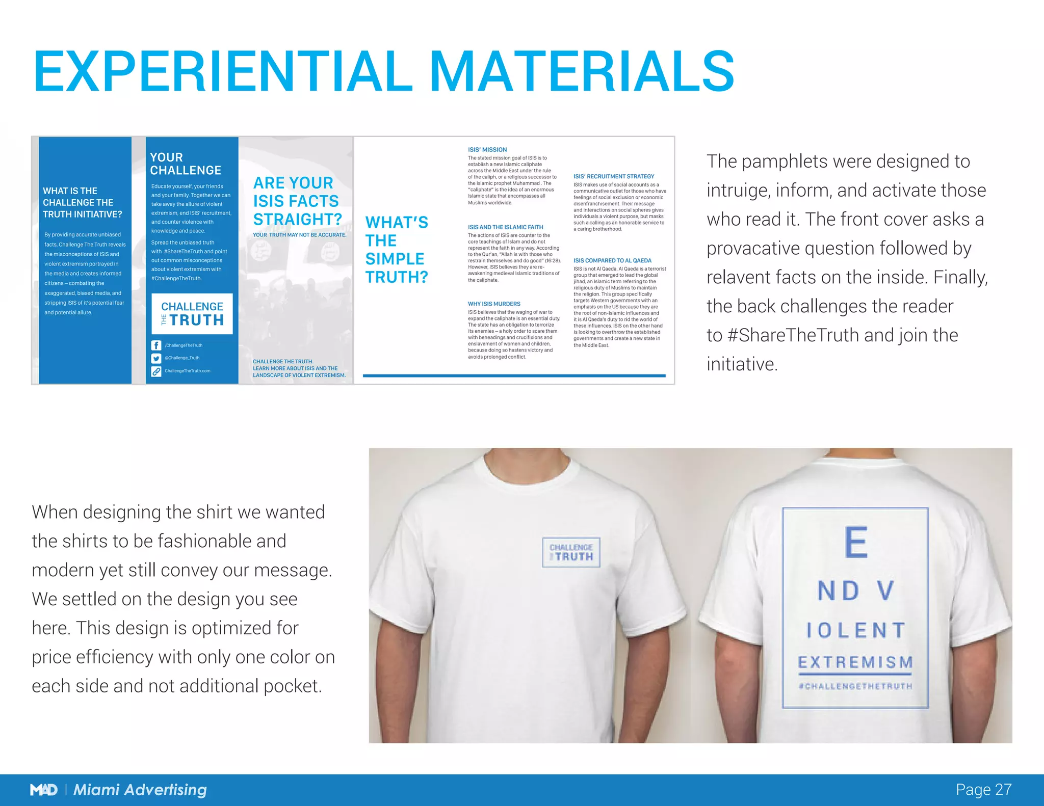 Page 27Miami Advertising Page 27Miami Advertising
EXPERIENTIAL MATERIALS
CHALLENGE THE TRUTH.
LEARN MORE ABOUT ISIS AND THE
LANDSCAPE OF VIOLENT EXTREMISM.
YOUR TRUTH MAY NOT BE ACCURATE.
ARE YOUR
ISIS FACTS
STRAIGHT?
WHAT IS THE
CHALLENGE THE
TRUTH INITIATIVE?
By providing accurate unbiased
facts, Challenge The Truth reveals
the misconceptions of ISIS and
violent extremism portrayed in
the media and creates informed
citizens – combating the
exaggerated, biased media, and
stripping ISIS of it’s potential fear
and potential allure.
Educate yourself, your friends
and your family. Together we can
take away the allure of violent
extremism, end ISIS’ recruitment,
and counter violence with
knowledge and peace.
Spread the unbiased truth
with #ShareTheTruth and point
out common misconceptions
about violent extremism with
#ChallengeTheTruth.
YOUR
CHALLENGE
/ChallengeTheTruth
@Challenge_Truth
ChallengeTheTruth.com
When designing the shirt we wanted
the shirts to be fashionable and
modern yet still convey our message.
We settled on the design you see
here. This design is optimized for
price efficiency with only one color on
each side and not additional pocket.
The pamphlets were designed to
intruige, inform, and activate those
who read it. The front cover asks a
provacative question followed by
relavent facts on the inside. Finally,
the back challenges the reader
to #ShareTheTruth and join the
initiative.
 