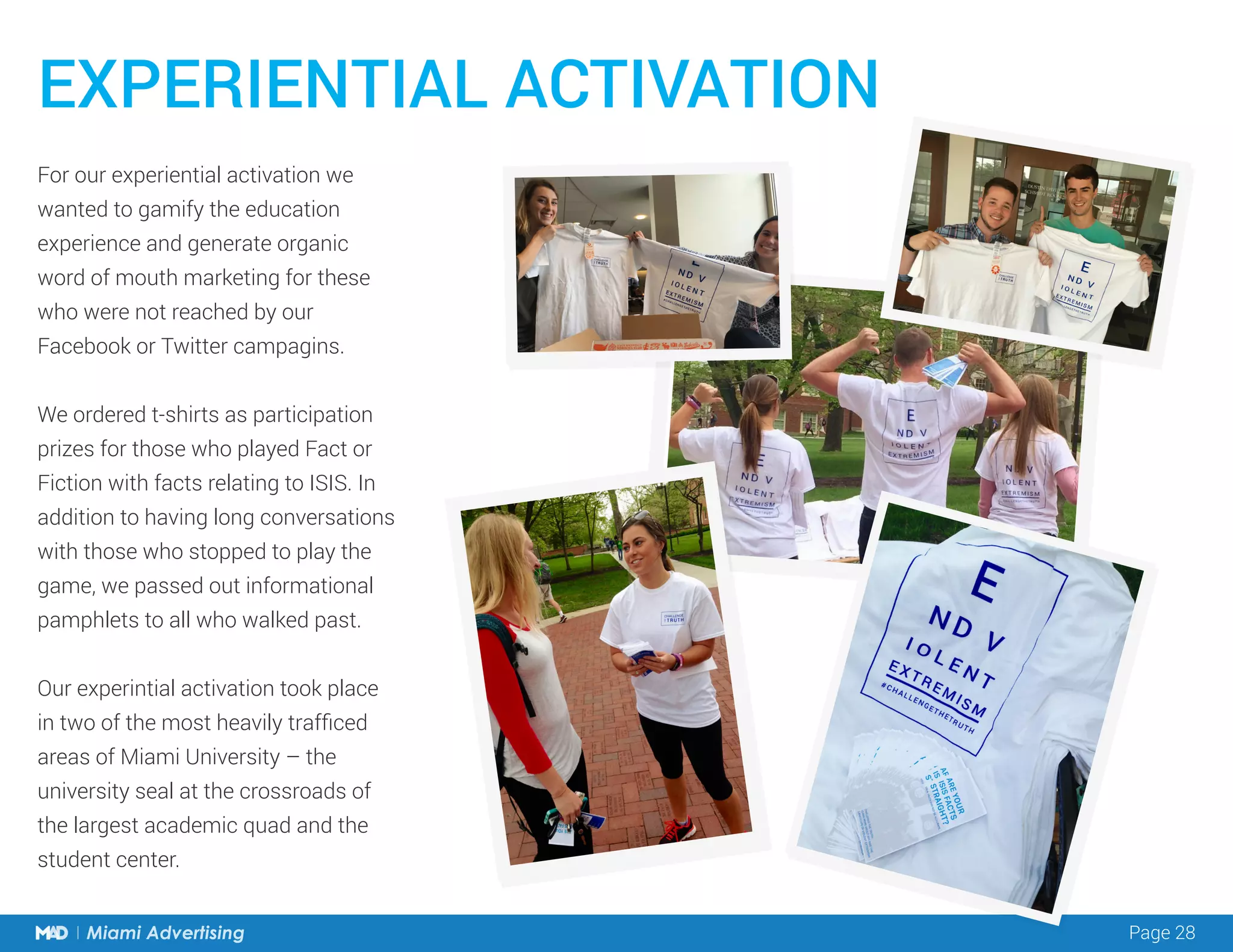 Page 28Miami Advertising
For our experiential activation we
wanted to gamify the education
experience and generate organic
word of mouth marketing for these
who were not reached by our
Facebook or Twitter campagins.
We ordered t-shirts as participation
prizes for those who played Fact or
Fiction with facts relating to ISIS. In
addition to having long conversations
with those who stopped to play the
game, we passed out informational
pamphlets to all who walked past.
Our experintial activation took place
in two of the most heavily trafficed
areas of Miami University – the
university seal at the crossroads of
the largest academic quad and the
student center.
EXPERIENTIAL ACTIVATION
 