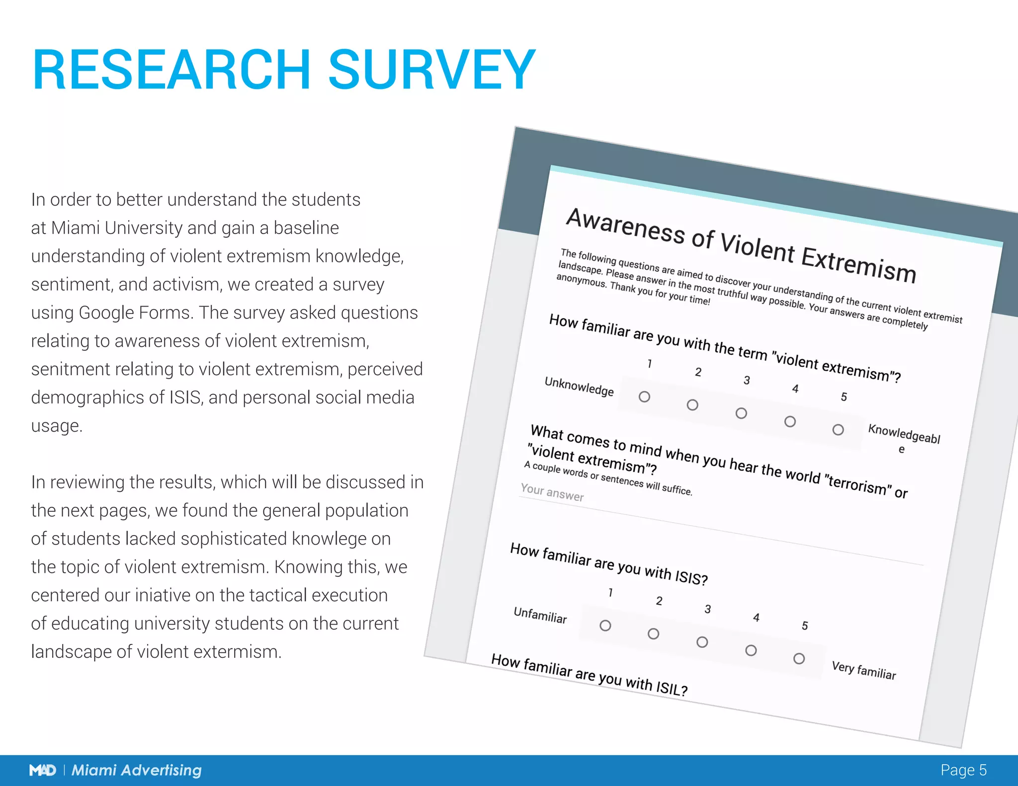 Page 5Miami Advertising Page 5Miami Advertising
In order to better understand the students
at Miami University and gain a baseline
understanding of violent extremism knowledge,
sentiment, and activism, we created a survey
using Google Forms. The survey asked questions
relating to awareness of violent extremism,
senitment relating to violent extremism, perceived
demographics of ISIS, and personal social media
usage.
In reviewing the results, which will be discussed in
the next pages, we found the general population
of students lacked sophisticated knowlege on
the topic of violent extremism. Knowing this, we
centered our iniative on the tactical execution
of educating university students on the current
landscape of violent extermism.
RESEARCH SURVEY
 