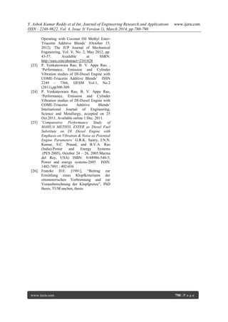 Y. Ashok Kumar Reddy et al Int. Journal of Engineering Research and Applications www.ijera.com
ISSN : 2248-9622, Vol. 4, Issue 3( Version 1), March 2014, pp.780-790
www.ijera.com 790 | P a g e
Operating with Coconut Oil Methyl Ester-
Triacetin Additive Blends‟ (October 15,
2012). The IUP Journal of Mechanical
Engineering, Vol. V, No. 2, May 2012, pp.
43-57. Available at SSRN:
http://ssrn.com/abstract=2161828
[23] P. Venkateswara Rao, B. V. Appa Rao, ,
„Performance, Emission and Cylinder
Vibration studies of DI-Diesel Engine with
COME-Triacetin Additive Blends‟ ISSN
2249 – 7366, IJESM Vol.1, No.2
(2011),pp300-309.
[24] P. Venkateswara Rao, B. V. Appa Rao,
„Performance, Emission and Cylinder
Vibration studies of DI-Diesel Engine with
COME-Triacetin Additive Blends‟
International Journal of Engineering,
Science and Metallurgy, accepted on 25
Oct.2011, Available online 1 Dec. 2011.
[25] ‟Comparative Performance Study of
MAHUA METHYL ESTER as Diesel Fuel
Substitute on DI Diesel Engine with
Emphasis on Vibration & Noise as Potential
Engine Parameters’ G.R.K. Sastry, I.N.N.
Kumar, S.C. Prasad, and B.V.A. Rao
(India).Power and Energy Systems
(PES 2005), October 24 – 26, 2005.Marina
del Rey, USA) ISBN: 0-88986-548-5;
Power and energy systems-2005 ISSN:
1482-7891 ; 492-036
[26]. Franzke D.E. [1981], “Beitrag zur
Ermittlung eines Klopfkriteriums der
ottomotorischen Verbrennung and zur
Vorausberechnung der Klopfgrenze”, PhD
thesis, TUM unchen, thesis
 