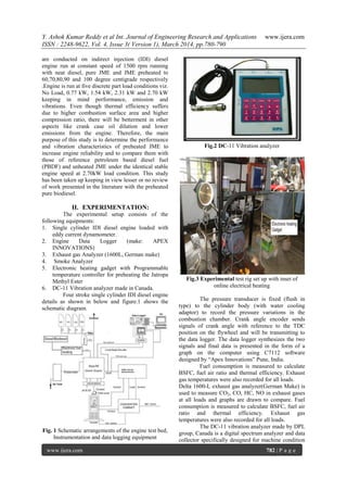 Y. Ashok Kumar Reddy et al Int. Journal of Engineering Research and Applications www.ijera.com
ISSN : 2248-9622, Vol. 4, Issue 3( Version 1), March 2014, pp.780-790
www.ijera.com 782 | P a g e
are conducted on indirect injection (IDI) diesel
engine run at constant speed of 1500 rpm running
with neat diesel, pure JME and JME preheated to
60,70,80,90 and 100 degree centigrade respectively
.Engine is run at five discrete part load conditions viz.
No Load, 0.77 kW, 1.54 kW, 2.31 kW and 2.70 kW
keeping in mind performance, emission and
vibrations. Even though thermal efficiency suffers
due to higher combustion surface area and higher
compression ratio, there will be betterment in other
aspects like crank case oil dilution and lower
emissions from the engine. Therefore, the main
purpose of this study is to determine the performance
and vibration characteristics of preheated JME to
increase engine reliability and to compare them with
those of reference petroleum based diesel fuel
(PBDF) and unheated JME under the identical stable
engine speed at 2.70kW load condition. This study
has been taken up keeping in view lesser or no review
of work presented in the literature with the preheated
pure biodiesel.
II. EXPERIMENTATION:
The experimental setup consists of the
following equipments:
1. Single cylinder IDI diesel engine loaded with
eddy current dynamometer.
2. Engine Data Logger (make: APEX
INNOVATIONS)
3. Exhaust gas Analyzer (1600L, German make)
4. Smoke Analyzer
5. Electronic heating gadget with Programmable
temperature controller for preheating the Jatropa
Methyl Ester
6. DC-11 Vibration analyzer made in Canada.
Four stroke single cylinder IDI diesel engine
details as shown in below and figure.1 shows the
schematic diagram.
Fig. 1 Schematic arrangements of the engine test bed,
Instrumentation and data logging equipment
Fig.2 DC-11 Vibration analyzer
Fig.3 Experimental test rig set up with inset of
online electrical heating
The pressure transducer is fixed (flush in
type) to the cylinder body (with water cooling
adaptor) to record the pressure variations in the
combustion chamber. Crank angle encoder sends
signals of crank angle with reference to the TDC
position on the flywheel and will be transmitting to
the data logger. The data logger synthesizes the two
signals and final data is presented in the form of a
graph on the computer using C7112 software
designed by “Apex Innovations” Pune, India.
Fuel consumption is measured to calculate
BSFC, fuel air ratio and thermal efficiency. Exhaust
gas temperatures were also recorded for all loads.
Delta 1600-L exhaust gas analyzer(German Make) is
used to measure CO2, CO, HC, NO in exhaust gases
at all loads and graphs are drawn to compare. Fuel
consumption is measured to calculate BSFC, fuel air
ratio and thermal efficiency. Exhaust gas
temperatures were also recorded for all loads.
The DC-11 vibration analyzer made by DPL
group, Canada is a digital spectrum analyzer and data
collector specifically designed for machine condition
 