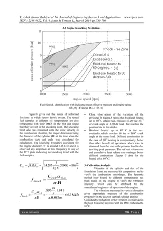 Y. Ashok Kumar Reddy et al Int. Journal of Engineering Research and Applications www.ijera.com
ISSN : 2248-9622, Vol. 4, Issue 3( Version 1), March 2014, pp.780-790
www.ijera.com 786 | P a g e
3.3 Engine Knocking Prediction:
Fig.8 Knock identification with indicated mean effective pressure and engine speed
ref [26] : Franzke D.E. (1981)]
Figure.8 gives out the zones of unburned
fractions in which severe knock occurs. The tested
fuel samples at different oil temperatures are also
represented with their IMEP in the plot and found
that they are not in the knocking zone. The knocking
trend also was presented with the sonic velocity in
the combustion chamber, the major dimension being
the diameter of the cylinder (B) at the time when the
combustion starts and ends was considered for
calculation. The knocking frequency calculated for
the engine diameter „B‟ is around 6.18 kHz and it is
observed any amplitude at this frequency in any of
the FFT plots indicating no knocking trend with the
fuel samples.
s
m
K
Kkg
J
RkC cylcyl 8962000.
.
287.4.1..  


.
. ,

 nmcyl
knock
C
f
kHz
m
s
m
C
f
cyl
knock 18.6
086.0.
841.1.896
.
. 0,1





.
 Close observation of the variation of the
pressures in figure.3 reveal that biodiesel heated
up to 600
C attain peak pressure 60.20 bar 3710
of crank angle at 2.70kW load but reaches the
position late in the stroke.
 Biodiesel heated up to 800
C is the next
contender which reaches 60 bar at 3690
crank
angle at the same load. Diffused combustion in
the case of 600
heating is comparatively better
than other heated oil operations which can be
observed from the rise in the pressure levels after
reaching peak pressures. The net heat release rate
and cumulative heat release rate envisage better
diffused combustion (figures 5 &6) for the
heated oil at 600
C.
3.4 Vibration Analysis
Vibration of the cylinder and that of the
foundation frame are measured for comparison and to
verify the combustion smoothness. The Jatropha
methyl ester heated to different temperatures has
been tested on the engine to verify the vibration
intensity, which can be attributed to the
smoothness/roughness of operation of the engine.
The vibration measured in vertical direction
gives appropriate measure of the combustion
propensity in the case of vertical cylinder engine.
Considerable reduction in the vibration is observed in
the high frequency regions with the JME preheated to
600
C.
 