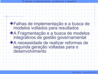 Falhas de implementação e a busca de
modelos voltados para resultados
A Fragmentação e a busca de modelos
integrativos de gestão governamental
A necessidade de realizar reformas de
segunda geração voltadas para o
desenvolvimento
O debate contemporâneo: problemas e desafios
Caio Marini – Novembro 2004
 