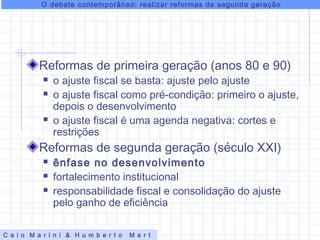 Reformas de primeira geração (anos 80 e 90)
 o ajuste fiscal se basta: ajuste pelo ajuste
 o ajuste fiscal como pré-condição: primeiro o ajuste,
depois o desenvolvimento
 o ajuste fiscal é uma agenda negativa: cortes e
restrições
Reformas de segunda geração (século XXI)
 ênfase no desenvolvimento
 fortalecimento institucional
 responsabilidade fiscal e consolidação do ajuste
pelo ganho de eficiência
O debate contemporâneo: realizar reformas de segunda geração
C a i o M a r i n i & H u m b e r t o M a r t
 