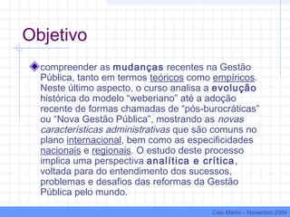 Objetivo
compreender as mudanças recentes na Gestão
Pública, tanto em termos teóricos como empíricos.
Neste último aspecto, o curso analisa a evolução
histórica do modelo “weberiano” até a adoção
recente de formas chamadas de “pós-burocráticas”
ou “Nova Gestão Pública”, mostrando as novas
características administrativas que são comuns no
plano internacional, bem como as especificidades
nacionais e regionais. O estudo deste processo
implica uma perspectiva analítica e crítica,
voltada para do entendimento dos sucessos,
problemas e desafios das reformas da Gestão
Pública pelo mundo.
Caio Marini – Novembro 2004
 