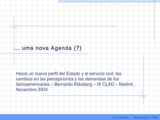 Hacia un nuevo perfil del Estado y el servicio civil: los
cambios en las percepciones y las demandas de los
latinoamericanos – Bernardo Kliksberg – IX CLAD – Madrid,
Novembro 2004
... uma nova Agenda (?)
Caio Marini – Novembro 2004
 