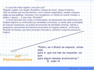 ... “e o que são estes regalios, meu bom pai?”
“Regalia, regalia, iura regalia, Baudolino, cabeça de vento”, gritava Frederico.
“São os direitos que me são devidos, como nomear magistrados, receber impostos
sobre as vias públicas, mercados, rios navegáveis, e o direito de cunhar moedas, e
depois, e depois ... O que mais, Rainaldo?”
“ ... a renda derivada das multas e condenações, da apropriação dos patrimônios sem
herdeiro legítimo ou confiscados por atividades criminosas, ou ainda, pela contratação
de núpcias incestuosas, as quotas de proventos de atividades mineiras, salinas e
pesqueiras, percentuais dos tesouros escavados em lugares públicos”, continuava
Rainaldo de Dassel, que seria nomeado chanceler e, portanto a segunda pessoa do
Império.
"Pedro, se o Brasil se separar, antes
seja
para ti, que me hás de respeitar, do
que
para algum desses aventureiros."
D. João VI
Caio Marini – Novembro 2004
 