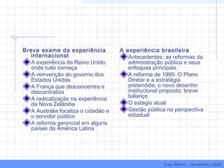 Breve exame da experiência
internacional
A experiência do Reino Unido:
onde tudo começa
A reinvenção do governo dos
Estados Unidos
A França que desconcentra e
descentraliza
A radicalização na experiência
da Nova Zelândia
A Austrália focaliza o cidadão e
o servidor público
A reforma gerencial em alguns
países da América Latina
A experiência brasileira
Antecedentes: as reformas da
administração pública e seus
enfoques principais
A reforma de 1995: O Plano
Diretor e a estratégia
pretendida; o novo desenho
institucional proposto; breve
balanço
O estagio atual
Gestão pública na perspectiva
estadual
Caio Marini – Novembro 2004
 
