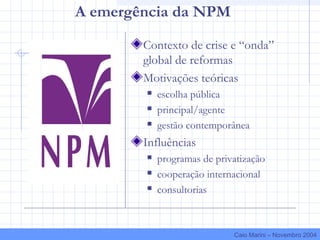 A emergência da NPM
Contexto de crise e “onda”
global de reformas
Motivações teóricas
 escolha pública
 principal/agente
 gestão contemporânea
Influências
 programas de privatização
 cooperação internacional
 consultorias
Caio Marini – Novembro 2004
 