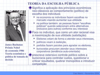 Significa a aplicação dos princípios econômicos
neo-clássicos ao comportamento (político) de
escolha dos indivíduos
 na economia os indivíduos fazem escolhas no
mercado visando aumentar sua utilidade
 na política também: as pessoas fazem "escolhas
públicas" quando selecionam entre alternativas
(inclusive para outros) conforme seu interesse
Foco no indivíduo, que como um ator racional visa
a maximização de sua utilidade (satisfação)
 Eleitores votam de forma a atender seus interesses,
 políticos visam à reeleição,
 partidos fazem pacotes para agradar os eleitores,
 burocratas procuram atender seus interesses
corporativos (tendência auto-orientada)
prescreve ostensivo controle político sobre a
burocracia para controlar custos, questionar e
criticar resultados, quebrar monopólios e introduzir
competição
James Buchanas
Prêmio Nobel
de economia 1986
Teoria econômica e
política de tomada de
decisão
TEORIA DA ESCOLHA PÚBLICA
Caio Marini – Novembro 2004
 
