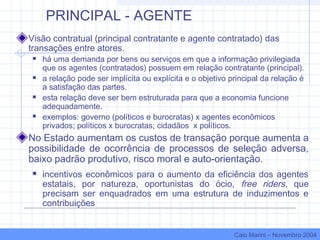 PRINCIPAL - AGENTE
Visão contratual (principal contratante e agente contratado) das
transações entre atores.
 há uma demanda por bens ou serviços em que a informação privilegiada
que os agentes (contratados) possuem em relação contratante (principal).
 a relação pode ser implícita ou explícita e o objetivo principal da relação é
a satisfação das partes.
 esta relação deve ser bem estruturada para que a economia funcione
adequadamente.
 exemplos: governo (políticos e burocratas) x agentes econômicos
privados; políticos x burocratas; cidadãos x políticos.
No Estado aumentam os custos de transação porque aumenta a
possibilidade de ocorrência de processos de seleção adversa,
baixo padrão produtivo, risco moral e auto-orientação.
 incentivos econômicos para o aumento da eficiência dos agentes
estatais, por natureza, oportunistas do ócio, free riders, que
precisam ser enquadrados em uma estrutura de induzimentos e
contribuições
Caio Marini – Novembro 2004
 