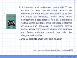 A bibliotecária municipal estava preocupada. Todos
os dias, lá pelas três da tarde, dezenas de
crianças em idade escolar inundavam os salões
de leitura da biblioteca. Pelas cinco horas
começavam a desaparecer. Às seis, a biblioteca
voltava à tranqüilidade. Uma verificação informal
revelou o que acontecia: a biblioteca estava
sendo usada como creche diurna para crianças
que ficam sozinhas enquanto os pais não
chegam do trabalho.
Como a bibliotecária deveria reagir?
Mark Moore – Criando Valor Público. Uniletras 2002
Caio Marini – Novembro 2004
 