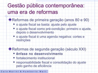Gestão pública contemporânea:
uma era de reformas
Reformas de primeira geração (anos 80 e 90)
 o ajuste fiscal se basta: ajuste pelo ajuste
 o ajuste fiscal como pré-condição: primeiro o ajuste,
depois o desenvolvimento
 o ajuste fiscal é uma agenda negativa: cortes e
restrições
Reformas de segunda geração (século XXI)
 ênfase no desenvolvimento
 fortalecimento institucional
 responsabilidade fiscal e consolidação do ajuste
pelo ganho de eficiência
C a i o M a r i n i & H u m b e r t o M a r t
 