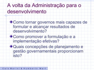 A volta da Administração para o
desenvolvimento
Como tornar governos mais capazes de
formular e alcançar resultados de
desenvolvimento?
Como promover a formulação e a
implementação efetivas?
Quais concepções de planejamento e
gestão governamentais proporcionam
isto?
C a i o M a r i n i & H u m b e r t o M a r t
 