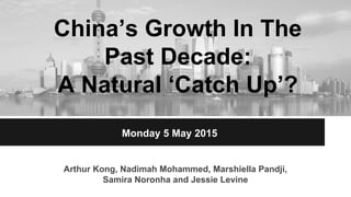 China’s Growth In The
Past Decade:
A Natural ‘Catch Up’?
Arthur Kong, Nadimah Mohammed, Marshiella Pandji,
Samira Noronha and Jessie Levine
Monday 5 May 2015
 