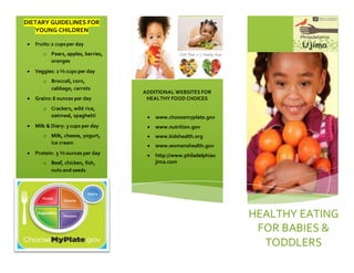 DIETARY GUIDELINES FOR
YOUNG CHILDREN
 Fruits:2 cupsper day
o Pears, apples, berries,
oranges
 Veggies: 2 ½ cups per day
o Broccoli, corn,
cabbage, carrots
 Grains:6 ounces per day
o Crackers, wild rice,
oatmeal, spaghetti
 Milk & Diary: 3 cups per day
o Milk, cheese, yogurt,
ice cream
 Protein: 5 ½ ounces per day
o Beef, chicken, fish,
nuts and seeds
ADDITIONAL WEBSITES FOR
HEALTHY FOOD CHOICES
 www.choosemyplate.gov
 www.nutrition.gov
 www.kidshealth.org
 www.womenshealth.gov
 http://www.philadelphiau
jima.com
HEALTHY EATING
FOR BABIES &
TODDLERS
 