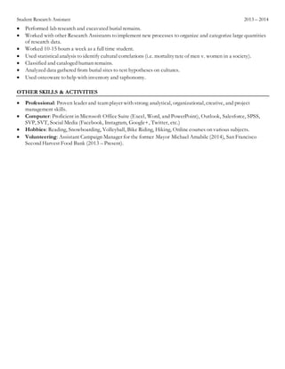 Student Research Assistant 2013 – 2014
 Performed lab research and excavated burial remains.
 Worked with other Research Assistants to implement new processes to organize and categorize large quantities
of research data.
 Worked 10-15 hours a week as a full time student.
 Used statisticalanalysis to identify cultural correlations (i.e. mortalityrate of men v. women in a society).
 Classified and cataloged human remains.
 Analyzed data gathered from burial sites to test hypotheses on cultures.
 Used osteoware to help with inventory and taphonomy.
OTHER SKILLS & ACTIVITIES
 Professional: Proven leader and team player with strong analytical, organizational, creative, and project
management skills.
 Computer: Proficient in Microsoft Office Suite (Excel, Word, and PowerPoint), Outlook, Salesforce, SPSS,
SVP, SVT, Social Media (Facebook, Instagram, Google+, Twitter, etc.)
 Hobbies: Reading, Snowboarding, Volleyball, Bike Riding, Hiking, Online courses on various subjects.
 Volunteering: Assistant Campaign Manager for the former Mayor Michael Amabile (2014), San Francisco
Second Harvest Food Bank (2013 – Present).
 