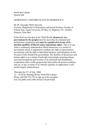 North Star Library
Special talk
DEMOCRACY AND OBSTACLES TO DEMOCRACY
By Dr. Giuseppe Mario Saccone
Lecturer, Department of Humanities and Social Sciences, Faculty of
Liberal Arts, Asian University, 89 Moo 12, Highway 331, Tambon
Huaiyai, Chon Buri
In the West not less than in the Third World, democracy (i.e.,
government by the people) must be more than its structural and
institutional components and must be considered in terms of its
intrinsic qualities of liberal values and human rights. That is to say,
what is commonly understood as liberal democracy is a system of
government which is supposed to combine the right to representative
government with the right to individual freedom, and limitations on the
invasion of this freedom by government. The doctrine of democracy and
human rights is as a matter of principle increasingly acquiring almost
universal recognition and in terms of its structural and institutional
components some visible progress has been achieved in most countries,
and yet, in fact, in terms of its intrinsic qualities its application is still
mostly largely unsatisfactory.
Thursday the 31st
of July, 2008
15 – 16,30 hr. Meeting Room, North Star Library
Please call 038-716-755 or sign up at the reception.
Free for public and coffee break to be provided.
1
 