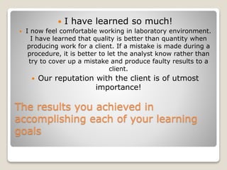 The results you achieved in
accomplishing each of your learning
goals
 I have learned so much!
 I now feel comfortable working in laboratory environment.
I have learned that quality is better than quantity when
producing work for a client. If a mistake is made during a
procedure, it is better to let the analyst know rather than
try to cover up a mistake and produce faulty results to a
client.
 Our reputation with the client is of utmost
importance!
 
