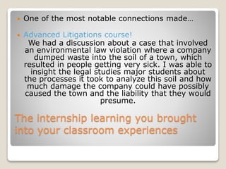 The internship learning you brought
into your classroom experiences
 One of the most notable connections made…
 Advanced Litigations course!
We had a discussion about a case that involved
an environmental law violation where a company
dumped waste into the soil of a town, which
resulted in people getting very sick. I was able to
insight the legal studies major students about
the processes it took to analyze this soil and how
much damage the company could have possibly
caused the town and the liability that they would
presume.
 