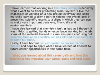What you learned about this career path and how this
internship has impacted your career goals and next steps
 I have learned that working in a laboratory setting is definitely
what I want to do after graduating from BayPath. I like the
challenges of working on a new project everyday and using
my skills learned to play a part in helping the overall goal of
presenting scientific results to a client in which they can use
to make very important decisions, financially and
environmentally.
 I have also learned that chemistry isn’t as bad as I thought it
was ! Prior to getting hands on experience working in the lab,
some of the material learned in class was quite confusing but
spending time at an analytical lab has allowed these concepts
to come full circle.
 Lastly, I have become very interested in environmental
science and hope to apply what I have learned at ConTest to
future career opportunities in this same field.
 