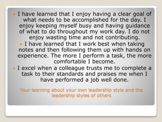 Your learning about your own leadership style and the
leadership styles of others
 I have learned that I enjoy having a clear goal of
what needs to be accomplished for the day. I
enjoy keeping myself busy and having guidance
of what to do throughout my work day. I do not
enjoy wasting time and not contributing.
 I have learned that I work best when taking
notes and then following them up with hands on
experience. The more I perform a task, the more
comfortable I become.
 I excel when a colleague trusts me to complete a
task to their standards and praises me when I
have performed a job well done.
 