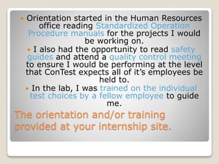 The orientation and/or training
provided at your internship site.
 Orientation started in the Human Resources
office reading Standardized Operation
Procedure manuals for the projects I would
be working on.
 I also had the opportunity to read safety
guides and attend a quality control meeting
to ensure I would be performing at the level
that ConTest expects all of it’s employees be
held to.
 In the lab, I was trained on the individual
test choices by a fellow employee to guide
me.
 