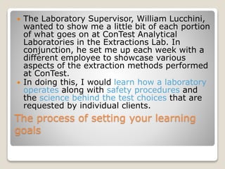 The process of setting your learning
goals
 The Laboratory Supervisor, William Lucchini,
wanted to show me a little bit of each portion
of what goes on at ConTest Analytical
Laboratories in the Extractions Lab. In
conjunction, he set me up each week with a
different employee to showcase various
aspects of the extraction methods performed
at ConTest.
 In doing this, I would learn how a laboratory
operates along with safety procedures and
the science behind the test choices that are
requested by individual clients.
 