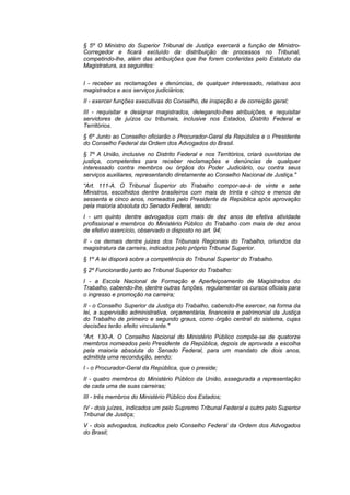 § 5º O Ministro do Superior Tribunal de Justiça exercerá a função de Ministro-
Corregedor e ficará excluído da distribuição de processos no Tribunal,
competindo-lhe, além das atribuições que lhe forem conferidas pelo Estatuto da
Magistratura, as seguintes:


I - receber as reclamações e denúncias, de qualquer interessado, relativas aos
magistrados e aos serviços judiciários;
II - exercer funções executivas do Conselho, de inspeção e de correição geral;
III - requisitar e designar magistrados, delegando-lhes atribuições, e requisitar
servidores de juízos ou tribunais, inclusive nos Estados, Distrito Federal e
Territórios.
§ 6º Junto ao Conselho oficiarão o Procurador-Geral da República e o Presidente
do Conselho Federal da Ordem dos Advogados do Brasil.
§ 7º A União, inclusive no Distrito Federal e nos Territórios, criará ouvidorias de
justiça, competentes para receber reclamações e denúncias de qualquer
interessado contra membros ou órgãos do Poder Judiciário, ou contra seus
serviços auxiliares, representando diretamente ao Conselho Nacional de Justiça."
“Art. 111-A. O Tribunal Superior do Trabalho compor-se-á de vinte e sete
Ministros, escolhidos dentre brasileiros com mais de trinta e cinco e menos de
sessenta e cinco anos, nomeados pelo Presidente da República após aprovação
pela maioria absoluta do Senado Federal, sendo:
I - um quinto dentre advogados com mais de dez anos de efetiva atividade
profissional e membros do Ministério Público do Trabalho com mais de dez anos
de efetivo exercício, observado o disposto no art. 94;
II - os demais dentre juizes dos Tribunais Regionais do Trabalho, oriundos da
magistratura da carreira, indicados pelo próprio Tribunal Superior.
§ 1º A lei disporá sobre a competência do Tribunal Superior do Trabalho.
§ 2º Funcionarão junto ao Tribunal Superior do Trabalho:
I - a Escola Nacional de Formação e Aperfeiçoamento de Magistrados do
Trabalho, cabendo-lhe, dentre outras funções, regulamentar os cursos oficiais para
o ingresso e promoção na carreira;
II - o Conselho Superior da Justiça do Trabalho, cabendo-lhe exercer, na forma da
lei, a supervisão administrativa, orçamentária, financeira e patrimonial da Justiça
do Trabalho de primeiro e segundo graus, como órgão central do sistema, cujas
decisões terão efeito vinculante."
“Art. 130-A. O Conselho Nacional do Ministério Público compõe-se de quatorze
membros nomeados pelo Presidente da República, depois de aprovada a escolha
pela maioria absoluta do Senado Federal, para um mandato de dois anos,
admitida uma recondução, sendo:
I - o Procurador-Geral da República, que o preside;
II - quatro membros do Ministério Público da União, assegurada a representação
de cada uma de suas carreiras;
III - três membros do Ministério Público dos Estados;
IV - dois juízes, indicados um pelo Supremo Tribunal Federal e outro pelo Superior
Tribunal de Justiça;
V - dois advogados, indicados pelo Conselho Federal da Ordem dos Advogados
do Brasil;
 