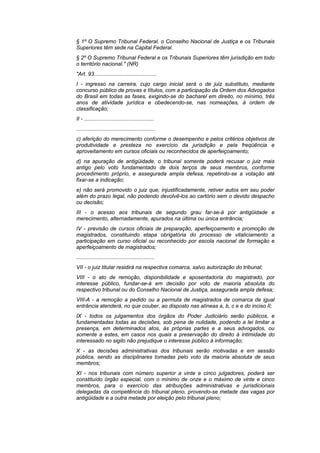 § 1º O Supremo Tribunal Federal, o Conselho Nacional de Justiça e os Tribunais
Superiores têm sede na Capital Federal.
§ 2º O Supremo Tribunal Federal e os Tribunais Superiores têm jurisdição em todo
o território nacional." (NR)
"Art. 93..........................................
I - ingresso na carreira, cujo cargo inicial será o de juiz substituto, mediante
concurso público de provas e títulos, com a participação da Ordem dos Advogados
do Brasil em todas as fases, exigindo-se do bacharel em direito, no mínimo, três
anos de atividade jurídica e obedecendo-se, nas nomeações, à ordem de
classificação;
II - ...............................................
.....................................................
c) aferição do merecimento conforme o desempenho e pelos critérios objetivos de
produtividade e presteza no exercício da jurisdição e pela freqüência e
aproveitamento em cursos oficiais ou reconhecidos de aperfeiçoamento;
d) na apuração de antigüidade, o tribunal somente poderá recusar o juiz mais
antigo pelo voto fundamentado de dois terços de seus membros, conforme
procedimento próprio, e assegurada ampla defesa, repetindo-se a votação até
fixar-se a indicação;
e) não será promovido o juiz que, injustificadamente, retiver autos em seu poder
além do prazo legal, não podendo devolvê-los ao cartório sem o devido despacho
ou decisão;
III - o acesso aos tribunais de segundo grau far-se-á por antigüidade e
merecimento, alternadamente, apurados na última ou única entrância;
IV - previsão de cursos oficiais de preparação, aperfeiçoamento e promoção de
magistrados, constituindo etapa obrigatória do processo de vitaliciamento a
participação em curso oficial ou reconhecido por escola nacional de formação e
aperfeiçoamento de magistrados;
....................................................
VII - o juiz titular residirá na respectiva comarca, salvo autorização do tribunal;
VIII - o ato de remoção, disponibilidade e aposentadoria do magistrado, por
interesse público, fundar-se-á em decisão por voto de maioria absoluta do
respectivo tribunal ou do Conselho Nacional de Justiça, assegurada ampla defesa;
VIII-A - a remoção a pedido ou a permuta de magistrados de comarca de igual
entrância atenderá, no que couber, ao disposto nas alíneas a, b, c e e do inciso II;
IX - todos os julgamentos dos órgãos do Poder Judiciário serão públicos, e
fundamentadas todas as decisões, sob pena de nulidade, podendo a lei limitar a
presença, em determinados atos, às próprias partes e a seus advogados, ou
somente a estes, em casos nos quais a preservação do direito à intimidade do
interessado no sigilo não prejudique o interesse público à informação;
X - as decisões administrativas dos tribunais serão motivadas e em sessão
pública, sendo as disciplinares tomadas pelo voto da maioria absoluta de seus
membros;
XI - nos tribunais com número superior a vinte e cinco julgadores, poderá ser
constituído órgão especial, com o mínimo de onze e o máximo de vinte e cinco
membros, para o exercício das atribuições administrativas e jurisdicionais
delegadas da competência do tribunal pleno, provendo-se metade das vagas por
antigüidade e a outra metade por eleição pelo tribunal pleno;
 