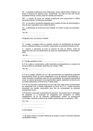 XII - a atividade jurisdicional será ininterrupta, sendo vedado férias coletivas nos
juízos e tribunais de segundo grau, funcionando, nos dias em que não houver
expediente forense normal, juízes em plantão permanente;
XIII - o número de juízes na unidade jurisdicional será proporcional à efetiva
demanda judicial e à respectiva população;
XIV - os servidores receberão delegação para a prática de atos de administração e
atos de mero expediente sem caráter decisório;
XV - a distribuição de processos será imediata, em todos os graus de jurisdição."
(NR)
"Art. 95.........................................
.....................................................
Parágrafo único. Aos juízes é vedado:
...................................................
IV - receber, a qualquer título ou pretexto, auxílios ou contribuições de pessoas
físicas, entidades públicas ou privadas, ressalvadas as exceções previstas em lei;
V - exercer a advocacia no juízo ou tribunal do qual se afastou, antes de
decorridos três anos do afastamento do cargo por aposentadoria ou exoneração."
(NR)
"Art. 98.......................................
...................................................
§ 1º (antigo parágrafo único) ...................................................
§ 2º As custas e emolumentos serão destinados exclusivamente ao custeio dos
serviços afetos às atividades específicas da Justiça." (NR)
"Art. 99.......................................
...................................................
§ 3º Se os órgãos referidos no § 2º não encaminharem as respectivas propostas
orçamentárias dentro do prazo estabelecido na lei de diretrizes orçamentárias, o
Poder Executivo considerará, para fins de consolidação da proposta orçamentária
anual, os valores aprovados na lei orçamentária vigente, ajustados de acordo com
os limites estipulados na forma do § 1º deste artigo.
§ 4º Se as propostas orçamentárias de que trata este artigo forem encaminhadas
em desacordo com os limites estipulados na forma do § 1º, o Poder Executivo
procederá aos ajustes necessários para fins de consolidação da proposta
orçamentária anual.
§ 5º Durante a execução orçamentária do exercício, não poderá haver a realização
de despesas ou a assunção de obrigações que extrapolem os limites
estabelecidos na lei de diretrizes orçamentárias, exceto se previamente
autorizadas, mediante a abertura de créditos suplementares ou especiais." (NR)
"Art. 102 .............................................
I - ..............................................
...................................................
h) (Revogada).
...................................................
 r) as ações contra o Conselho Nacional de Justiça e contra o Conselho Nacional
do Ministério Público;
 