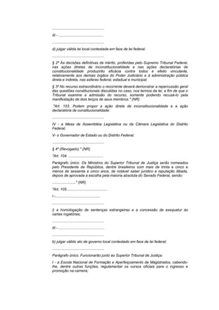 ...................................................
III - ............................................
...................................................
d) julgar válida lei local contestada em face de lei federal.
...................................................
§ 2º As decisões definitivas de mérito, proferidas pelo Supremo Tribunal Federal,
nas ações diretas de inconstitucionalidade e nas ações declaratórias de
constitucionalidade produzirão eficácia contra todos e efeito vinculante,
relativamente aos demais órgãos do Poder Judiciário e à administração pública
direta e indireta, nas esferas federal, estadual e municipal.
§ 3º No recurso extraordinário o recorrente deverá demonstrar a repercussão geral
das questões constitucionais discutidas no caso, nos termos da lei, a fim de que o
Tribunal examine a admissão do recurso, somente podendo recusá-lo pela
manifestação de dois terços de seus membros." (NR)
"Art. 103. Podem propor a ação direta de inconstitucionalidade e a ação
declaratória de constitucionalidade:
...................................................
IV - a Mesa de Assembléia Legislativa ou da Câmara Legislativa do Distrito
Federal;
V- o Governador de Estado ou do Distrito Federal;
...................................................
§ 4º (Revogado)." (NR)
"Art. 104. ..................................
Parágrafo único. Os Ministros do Superior Tribunal de Justiça serão nomeados
pelo Presidente da República, dentre brasileiros com mais de trinta e cinco e
menos de sessenta e cinco anos, de notável saber jurídico e reputação ilibada,
depois de aprovada a escolha pela maioria absoluta do Senado Federal, sendo:
......................." (NR)
"Art. 105........................................
I -............................................
...................................................
i) a homologação de sentenças estrangeiras e a concessão de exequatur às
cartas rogatórias;
...................................................
III - .............................................
...................................................
b) julgar válido ato de governo local contestado em face de lei federal;
...................................................
Parágrafo único. Funcionarão junto ao Superior Tribunal de Justiça:
I - a Escola Nacional de Formação e Aperfeiçoamento de Magistrados, cabendo-
lhe, dentre outras funções, regulamentar os cursos oficiais para o ingresso e
promoção na carreira;
 
