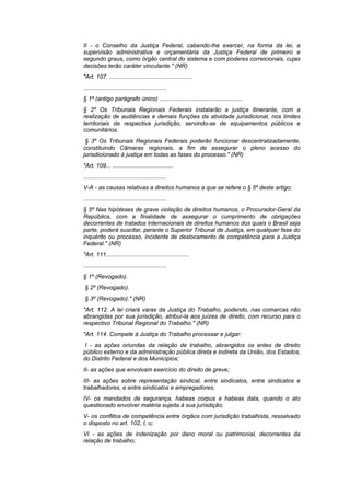 II - o Conselho da Justiça Federal, cabendo-lhe exercer, na forma da lei, a
supervisão administrativa e orçamentária da Justiça Federal de primeiro e
segundo graus, como órgão central do sistema e com poderes correicionais, cujas
decisões terão caráter vinculante." (NR)
"Art. 107. ...................................................
...................................................
§ 1º (antigo parágrafo único) ...................................................
§ 2º Os Tribunais Regionais Federais instalarão a justiça itinerante, com a
realização de audiências e demais funções da atividade jurisdicional, nos limites
territoriais da respectiva jurisdição, servindo-se de equipamentos públicos e
comunitários.
 § 3º Os Tribunais Regionais Federais poderão funcionar descentralizadamente,
constituindo Câmaras regionais, a fim de assegurar o pleno acesso do
jurisdicionado à justiça em todas as fases do processo." (NR)
"Art. 109... .....................................
...................................................
V-A - as causas relativas a direitos humanos a que se refere o § 5º deste artigo;
...................................................
§ 5º Nas hipóteses de grave violação de direitos humanos, o Procurador-Geral da
República, com a finalidade de assegurar o cumprimento de obrigações
decorrentes de tratados internacionais de direitos humanos dos quais o Brasil seja
parte, poderá suscitar, perante o Superior Tribunal de Justiça, em qualquer fase do
inquérito ou processo, incidente de deslocamento de competência para a Justiça
Federal." (NR)
"Art. 111...................................................
...................................................
§ 1º (Revogado).
§ 2º (Revogado).
§ 3º (Revogado)." (NR)
"Art. 112. A lei criará varas da Justiça do Trabalho, podendo, nas comarcas não
abrangidas por sua jurisdição, atribuí-la aos juízes de direito, com recurso para o
respectivo Tribunal Regional do Trabalho." (NR)
"Art. 114. Compete à Justiça do Trabalho processar e julgar:
I - as ações oriundas da relação de trabalho, abrangidos os entes de direito
público externo e da administração pública direta e indireta da União, dos Estados,
do Distrito Federal e dos Municípios;
II- as ações que envolvam exercício do direito de greve;
III- as ações sobre representação sindical, entre sindicatos, entre sindicatos e
trabalhadores, e entre sindicatos e empregadores;
IV- os mandados de segurança, habeas corpus e habeas data, quando o ato
questionado envolver matéria sujeita à sua jurisdição;
V- os conflitos de competência entre órgãos com jurisdição trabalhista, ressalvado
o disposto no art. 102, I, o;
VI - as ações de indenização por dano moral ou patrimonial, decorrentes da
relação de trabalho;
 