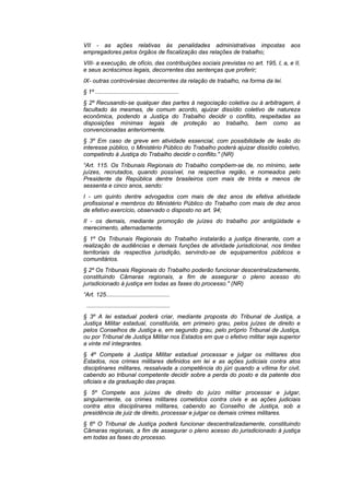 VII - as ações relativas às penalidades administrativas impostas                     aos
empregadores pelos órgãos de fiscalização das relações de trabalho;
VIII- a execução, de ofício, das contribuições sociais previstas no art. 195, I, a, e II,
e seus acréscimos legais, decorrentes das sentenças que proferir;
IX- outras controvérsias decorrentes da relação de trabalho, na forma da lei.
§ 1º ...................................................
§ 2º Recusando-se qualquer das partes à negociação coletiva ou à arbitragem, é
facultado às mesmas, de comum acordo, ajuizar dissídio coletivo de natureza
econômica, podendo a Justiça do Trabalho decidir o conflito, respeitadas as
disposições mínimas legais de proteção ao trabalho, bem como as
convencionadas anteriormente.
§ 3º Em caso de greve em atividade essencial, com possibilidade de lesão do
interesse público, o Ministério Público do Trabalho poderá ajuizar dissídio coletivo,
competindo à Justiça do Trabalho decidir o conflito." (NR)
“Art. 115. Os Tribunais Regionais do Trabalho compõem-se de, no mínimo, sete
juízes, recrutados, quando possível, na respectiva região, e nomeados pelo
Presidente da República dentre brasileiros com mais de trinta e menos de
sessenta e cinco anos, sendo:
I - um quinto dentre advogados com mais de dez anos de efetiva atividade
profissional e membros do Ministério Público do Trabalho com mais de dez anos
de efetivo exercício, observado o disposto no art. 94;
II - os demais, mediante promoção de juízes do trabalho por antigüidade e
merecimento, alternadamente.
§ 1º Os Tribunais Regionais do Trabalho instalarão a justiça itinerante, com a
realização de audiências e demais funções de atividade jurisdicional, nos limites
territoriais da respectiva jurisdição, servindo-se de equipamentos públicos e
comunitários.
§ 2º Os Tribunais Regionais do Trabalho poderão funcionar descentralizadamente,
constituindo Câmaras regionais, a fim de assegurar o pleno acesso do
jurisdicionado à justiça em todas as fases do processo." (NR)
“Art. 125.......................................
 ...................................................
§ 3º A lei estadual poderá criar, mediante proposta do Tribunal de Justiça, a
Justiça Militar estadual, constituída, em primeiro grau, pelos juízes de direito e
pelos Conselhos de Justiça e, em segundo grau, pelo próprio Tribunal de Justiça,
ou por Tribunal de Justiça Militar nos Estados em que o efetivo militar seja superior
a vinte mil integrantes.
§ 4º Compete à Justiça Militar estadual processar e julgar os militares dos
Estados, nos crimes militares definidos em lei e as ações judiciais contra atos
disciplinares militares, ressalvada a competência do júri quando a vítima for civil,
cabendo ao tribunal competente decidir sobre a perda do posto e da patente dos
oficiais e da graduação das praças.
§ 5º Compete aos juízes de direito do juízo militar processar e julgar,
singularmente, os crimes militares cometidos contra civis e as ações judiciais
contra atos disciplinares militares, cabendo ao Conselho de Justiça, sob a
presidência de juiz de direito, processar e julgar os demais crimes militares.
§ 6º O Tribunal de Justiça poderá funcionar descentralizadamente, constituindo
Câmaras regionais, a fim de assegurar o pleno acesso do jurisdicionado à justiça
em todas as fases do processo.
 