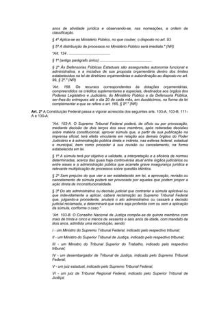anos de atividade jurídica e observando-se, nas nomeações, a ordem de
            classificação.
            § 4º Aplica-se ao Ministério Público, no que couber, o disposto no art. 93.
            § 5º A distribuição de processos no Ministério Público será imediata." (NR)
            “Art. 134 . ........................................
            § 1º (antigo parágrafo único) ...................................................
            § 2º Às Defensorias Públicas Estaduais são asseguradas autonomia funcional e
            administrativa, e a iniciativa de sua proposta orçamentária dentro dos limites
            estabelecidos na lei de diretrizes orçamentárias e subordinação ao disposto no art.
            99, § 2º." (NR)
            “Art. 168. Os recursos correspondentes às dotações orçamentárias,
            compreendidos os créditos suplementares e especiais, destinados aos órgãos dos
            Poderes Legislativo e Judiciário, do Ministério Público e da Defensoria Pública,
            ser-lhes-ão entregues até o dia 20 de cada mês, em duodécimos, na forma da lei
            complementar a que se refere o art. 165, § 9º." (NR)

Art. 2º A Constituição Federal passa a vigorar acrescida dos seguintes arts. 103-A, 103-B, 111-
A e 130-A:

            “Art. 103-A. O Supremo Tribunal Federal poderá, de ofício ou por provocação,
            mediante decisão de dois terços dos seus membros, após reiteradas decisões
            sobre matéria constitucional, aprovar súmula que, a partir de sua publicação na
            imprensa oficial, terá efeito vinculante em relação aos demais órgãos do Poder
            Judiciário e à administração pública direta e indireta, nas esferas federal, estadual
            e municipal, bem como proceder à sua revisão ou cancelamento, na forma
            estabelecida em lei.
            § 1º A súmula terá por objetivo a validade, a interpretação e a eficácia de normas
            determinadas, acerca das quais haja controvérsia atual entre órgãos judiciários ou
            entre esses e a administração pública que acarrete grave insegurança jurídica e
            relevante multiplicação de processos sobre questão idêntica.
            § 2º Sem prejuízo do que vier a ser estabelecido em lei, a aprovação, revisão ou
            cancelamento de súmula poderá ser provocada por aqueles que podem propor a
            ação direta de inconstitucionalidade.
            § 3º Do ato administrativo ou decisão judicial que contrariar a súmula aplicável ou
            que indevidamente a aplicar, caberá reclamação ao Supremo Tribunal Federal
            que, julgando-a procedente, anulará o ato administrativo ou cassará a decisão
            judicial reclamada, e determinará que outra seja proferida com ou sem a aplicação
            da súmula, conforme o caso."
            “Art. 103-B. O Conselho Nacional de Justiça compõe-se de quinze membros com
            mais de trinta e cinco e menos de sessenta e seis anos de idade, com mandato de
            dois anos, admitida uma recondução, sendo:
            I - um Ministro do Supremo Tribunal Federal, indicado pelo respectivo tribunal;
            II - um Ministro do Superior Tribunal de Justiça, indicado pelo respectivo tribunal;
            III - um Ministro do Tribunal Superior do Trabalho, indicado pelo respectivo
            tribunal;
            IV - um desembargador de Tribunal de Justiça, indicado pelo Supremo Tribunal
            Federal;
            V - um juiz estadual, indicado pelo Supremo Tribunal Federal;
            VI - um juiz de Tribunal Regional Federal, indicado pelo Superior Tribunal de
            Justiça;
 