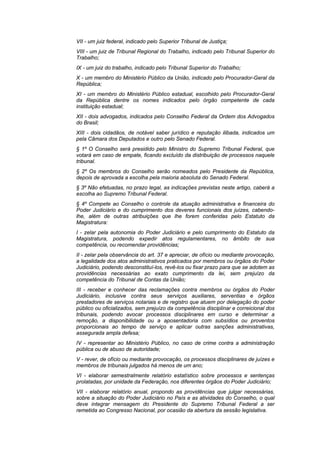 VII - um juiz federal, indicado pelo Superior Tribunal de Justiça;
VIII - um juiz de Tribunal Regional do Trabalho, indicado pelo Tribunal Superior do
Trabalho;
IX - um juiz do trabalho, indicado pelo Tribunal Superior do Trabalho;
X - um membro do Ministério Público da União, indicado pelo Procurador-Geral da
República;
XI - um membro do Ministério Público estadual, escolhido pelo Procurador-Geral
da República dentre os nomes indicados pelo órgão competente de cada
instituição estadual;
XII - dois advogados, indicados pelo Conselho Federal da Ordem dos Advogados
do Brasil;
XIII - dois cidadãos, de notável saber jurídico e reputação ilibada, indicados um
pela Câmara dos Deputados e outro pelo Senado Federal.
§ 1º O Conselho será presidido pelo Ministro do Supremo Tribunal Federal, que
votará em caso de empate, ficando excluído da distribuição de processos naquele
tribunal.
§ 2º Os membros do Conselho serão nomeados pelo Presidente da República,
depois de aprovada a escolha pela maioria absoluta do Senado Federal.
§ 3º Não efetuadas, no prazo legal, as indicações previstas neste artigo, caberá a
escolha ao Supremo Tribunal Federal.
§ 4º Compete ao Conselho o controle da atuação administrativa e financeira do
Poder Judiciário e do cumprimento dos deveres funcionais dos juízes, cabendo-
lhe, além de outras atribuições que lhe forem conferidas pelo Estatuto da
Magistratura:
I - zelar pela autonomia do Poder Judiciário e pelo cumprimento do Estatuto da
Magistratura, podendo expedir atos regulamentares, no âmbito de sua
competência, ou recomendar providências;
II - zelar pela observância do art. 37 e apreciar, de ofício ou mediante provocação,
a legalidade dos atos administrativos praticados por membros ou órgãos do Poder
Judiciário, podendo desconstituí-los, revê-los ou fixar prazo para que se adotem as
providências necessárias ao exato cumprimento da lei, sem prejuízo da
competência do Tribunal de Contas da União;
III - receber e conhecer das reclamações contra membros ou órgãos do Poder
Judiciário, inclusive contra seus serviços auxiliares, serventias e órgãos
prestadores de serviços notariais e de registro que atuem por delegação do poder
público ou oficializados, sem prejuízo da competência disciplinar e correicional dos
tribunais, podendo avocar processos disciplinares em curso e determinar a
remoção, a disponibilidade ou a aposentadoria com subsídios ou proventos
proporcionais ao tempo de serviço e aplicar outras sanções administrativas,
assegurada ampla defesa;
IV - representar ao Ministério Público, no caso de crime contra a administração
pública ou de abuso de autoridade;
V - rever, de ofício ou mediante provocação, os processos disciplinares de juízes e
membros de tribunais julgados há menos de um ano;
VI - elaborar semestralmente relatório estatístico sobre processos e sentenças
prolatadas, por unidade da Federação, nos diferentes órgãos do Poder Judiciário;
VII - elaborar relatório anual, propondo as providências que julgar necessárias,
sobre a situação do Poder Judiciário no País e as atividades do Conselho, o qual
deve integrar mensagem do Presidente do Supremo Tribunal Federal a ser
remetida ao Congresso Nacional, por ocasião da abertura da sessão legislativa.
 