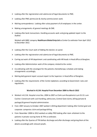3
 Looking after the registeration and submission of legal documents to PMC.
 Looking after PMC permission & charity commissioners work.
 Mailing correspondence. Looking after salary payment of all employees in the center.
 Making arrangements of general meetings & CME.
 Looking after bank transactions. Handling accounts work and giving updated report to the
Auditor.
Worked with MNC company Healthcare Global Entp Ltd as Center Co-ordinator from April 2012
to December 2012.
 Looking after the Court work of Adding the doctors on panel.
 Looking after the registeration and submission of legal documents to PMC.
 Carring out work of HR department and coordinating with HR heads in Head office at Banglore.
 Looking after Administration work of the company related to the center.
 Co-ordinating with the oncologist for the patients chemotherapy schedule and making
arrangements accordingly.
 Mailing daily general report account report to the Superiors in Head office of Banglore.
 Looking after the requirements of the Centre Updations according to Government rules and
regulations.
Worked in K.E.M. Hospital from December 2004 to March 2012
 Worked in K.E.M. Hospital since Dec. 2004 to 2007 as Clerk cum Receptionist cum D.E.O. cum
Cashier. Conversant with cash handling, admissions, Central Govt claims, billing (private &
package) & general hospital administration.
 From 2007 January to October 2007 worked in Billing department looking after Central govt and
corporate companies claimand package billing.
 From November 2008 to 2012 worked as Lobby PRO looking after room allotment to the
patients in private nursing home & TPA co-ordinator.
 Looking after the Queries of TPA before discharge and after discharge and giving them all the
details accordingly with relevant proofs.
 
