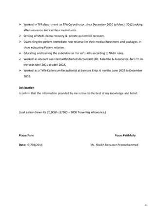 4
 Worked in TPA department as TPA Co-ordinator since December 2010 to March 2012 looking
after insurance and cashless medi-claims.
 Settling of Medi claims recovery & private patient bill recovery.
 Counseling the patient immediate next relative for their medical treatment and packages. In
short educating Patient relative.
 Educating and training the subordinates for soft skills according to NABH rules.
 Worked as Account assistant with Charted Accountant (Mr. Kalambe & Associates) for 1 Yr. In
the year April 2001 to April 2002.
 Worked as a Telle Caller cumReceptionist at Leonara Entp. 6 months June 2002 to December
2002.
Declaration
I confirm that the information provided by me is true to the best of my knowledge and belief.
(Last salary drawn Rs 20,000/- (17800 + 2000 Travelling Allowance.)
Place: Pune Yours Faithfully
Date: 01/01/2016 Ms. Shaikh Benazeer Peermohammed
 