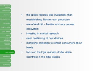 history&company
overview
case synopsis
key issues
industry overview
competition
Porter’s 5 forces
PEST analysis
SWOT
lookback
alternatives
alternative
scenarios
recommendations
risks mitigation
suggestions
2016
key learnings
• the option requires less investment than
reestablishing Nokia’s own production
• use of Android – familiar and very popular
ecosystem
• investing in market research
• clear positioning of new devices
• marketing campaign to remind consumers about
Nokia
• focus on the loyal markets (India, Asian
countries) in the initial stages
 