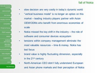history&company
overview
case synopsis
key issues
industry overview
competition
Porter’s 5 forces
PEST analysis
SWOT
lookback
alternatives
alternative
scenarios
recommendations
risks mitigation
suggestions
2016
key learnings
• slow decision are very costly in today’s dynamic world
• “vertical business model” is no longer an option on this
market – leading industry players partner with Asian
OEM/ODMs who benefit from enormous economies of
scale
• Nokia missed the key shift in the industry – the role of
software and consumer devices ecosystem
• tensions within company management eliminate the
most valuable resources – time & money. Nokia has
lost focus
• brand value is highly fluctuating dimension, especially
in the 21st century
• North-American CEO didn’t fully understand European
and Asian phone markets and their perception of Nokia
fall of Nokia
 
