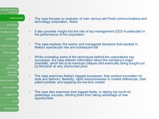 history&company
overview
case synopsis
key issues
industry overview
competition
Porter’s 5 forces
PEST analysis
SWOT
lookback
alternatives
alternative
scenarios
recommendations
risks mitigation
suggestions
2016
key learnings
• The case focuses on evolution of over century old Finish communications and
technology corporation, Nokia
• It also provides insight into the role of top management (CEO in particular) in
the performance of the corporation
• This case explores the events and managerial decisions that resulted in
Nokia’s spectacular rise and subsequent fall
• While unraveling some of the techniques behind the corporations key
successes, the case delivers information about the company’s major
downfalls, which led to its eventual collapse and eventually being bought out
by Microsoft at very discounted price
• The case examines Nokia’s biggest successes: their product innovation (in
style and fashion), flexibility, rapid responsiveness to market differences, their
patent portfolio and targeting the low-end market
• The case also examines their biggest faults: in relying too much on
yesterdays success, blinding them from taking advantage of new
opportunities
 