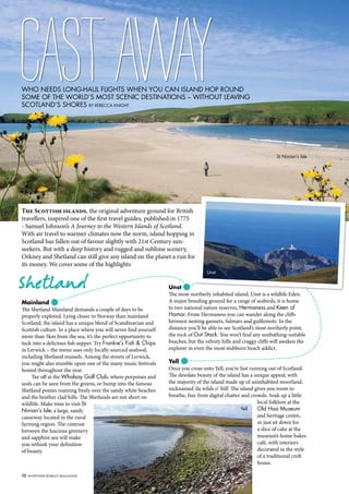 72 SCOTTISH WOMAN MAGAZINE
Who needs long-haul flights when you can island hop round
some of the world’s most scenic destinations – without leaving
Scotland’s shores By Rebecca Knight
CastAway
Mainland
The Shetland Mainland demands a couple of days to be
properly explored. Lying closer to Norway than mainland
Scotland, the island has a unique blend of Scandinavian and
Scottish culture. In a place where you will never find yourself
more than 5km from the sea, it’s the perfect opportunity to
tuck into a delicious fish supper. Try Frankie’s Fish & Chips
in Lerwick – the menu uses only locally sourced seafood,
including Shetland mussels. Among the streets of Lerwick,
you might also stumble upon one of the many music festivals
hosted throughout the year.
Tee off at the Whalsay Golf Club, where porpoises and
seals can be seen from the greens, or bump into the famous
Shetland ponies roaming freely over the sandy white beaches
and the heather clad hills. The Shetlands are not short on
wildlife. Make time to visit St
Ninian’s Isle, a large, sandy
causeway located in the rural
farming region. The contrast
between the luscious greenery
and sapphire sea will make
you rethink your definition
of beauty.
Shetland Unst
The most northerly inhabited island, Unst is a wildlife Eden.
A major breeding ground for a range of seabirds, it is home
to two national nature reserves, Hermaness and Keen of
Hamar. From Hermaness you can wander along the cliffs
between nesting gannets, fulmars and guillemots. In the
distance you’ll be able to see Scotland’s most northerly point,
the rock of Out Stack. You won’t find any sunbathing-suitable
beaches, but the velvety hills and craggy cliffs will awaken the
explorer in even the most stubborn beach addict.
Yell
Once you cross onto Yell, you’re fast running out of Scotland.
The desolate beauty of the island has a unique appeal, with
the majority of the island made up of uninhabited moorland,
nicknamed ‘da wilds o’ Yell’. The island gives you room to
breathe, free from digital chatter and crowds. Soak up a little
local folklore at the
Old Haa Museum
and heritage centre,
or just sit down for
a slice of cake at the
museum’s home bakes
café, with interiors
decorated in the style
of a traditional croft
house.
The Scottish islands, the original adventure ground for British
travellers, inspired one of the first travel guides, published in 1775
- Samuel Johnson’s A Journey to the Western Islands of Scotland.
With air travel to warmer climates now the norm, island hopping in
Scotland has fallen out of favour slightly with 21st Century sun-
seekers. But with a deep history and rugged and sublime scenery,
Orkney and Shetland can still give any island on the planet a run for
its money. We cover some of the highlights
St Ninian’s Isle
Yell
Unst
 