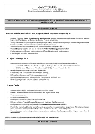 JAYANT TONDON
Phone: 011 27144705(R) /, +91 9911350035
Email: jayant.tondon@gmail.com, toja@rediffmail.com
Seeking assignments with a reputed organisation in the Banking / Financial Services Sector /
Consulting / Start Up
PROFESSIONAL SYNOPSIS
Seasoned Banking Professional with 17+ years of rich experience comprising of: -
 Banking Operation, Digital Transformation and Consulting, Product Management and Business Solution in a highly
fragmented IT land scape for Banks, Non Banking Finance companies .
 Strong Customer focus has handled successfullymultiple diverse stake holders comprising of senior management and the
program managers of different Banks while Leading Value workshops .
 Solutioning of Business Problems through strong combination of business and IT.
 Headed BA group practice and part of core team for Product Strategy implementation.
 Product Management, Product Implementation and Team Management in banking space.
 Consulting and Business Transformation
In Depth Knowledge on: -
 Branch Banking Operations (Origination,Managementand Collections) and integral business process for
o Asset Side of Business :- Retail Loans ( Auto, Mortgage, Consumer Durables and Personal loans ).
o Liability side of Business :- Time Deposits (FD,COD), Demand Deposits (CA, SB)
 As-Is Process and business Land Scape Assessment
 Collaborating with Client to define transformation Strategy
 Defining key milestones and Performance assessment
 Defining Gaps and Providing Solution through combination of Business and IT
 Product Development, IT solution and final solution roll out.
Personal Traits
 Skilled in understanding business problem with minimum inputs
 Possess excellent interpersonal, communication and organisational skills
 Performance evaluation
 Facilitating diverse learning
 Building productive relationship with clients and staff
 Deftness in Sales, Financial Process Management, Credit and Risk Management,
 Quality Assurance, Statutory Compliances and MIS Development in banking industry.
 Proficient at managing & leading teams for running successful process operations & experience of developing strategic
plans, procedures, service standards for business excellence. Handled a team of 40 people.
 Demonstrated experience in the practical implementation of Credit and Risk Management,Six Sigma and Five S
Methodologies.
Banking software handled ISBS, Finacle (Core Banking), Finn one (Assets), CRM.
PROFESSIONAL SYNOPSIS
 