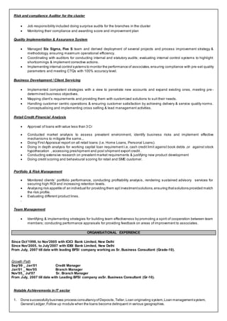 Risk and compliance Auditor for the cluster
 Job responsibility included doing surprise audits for the branches in the cluster
 Monitoring their compliance and awarding score and improvement plan
Quality Implementation & Assurance System
 Managed Six Sigma, Five S team and derived deployment of several projects and process improvement strategy &
methodology, ensuring maximum operational efficiency.
 Coordinating with auditors for conducting internal and statutory audits; evaluating internal control systems to highlight
shortcomings & implement corrective actions.
 Implementing internal control systems to monitor the performance of associates,ensuring compliance with pre-set quality
parameters and meeting CTQs with 100% accuracy level.
Business Development / Client Servicing
 Implemented competent strategies with a view to penetrate new accounts and expand existing ones, meeting pre -
determined business objectives.
 Mapping client’s requirements and providing them with customized solutions to suit their needs.
 Handling customer centric operations & ensuring customer satisfaction by achieving delivery & service quality norms.
Conceptualising and implementing cross selling & lead management activities.
Retail Credit /Financial Analysis
 Approval of loans with value less than 3 Cr
 Conducted market analysis to assess prevalent environment, identify business risks and implement effective
mechanisms to mitigate the same...
 Doing First Appraisal report on all retail loans (i.e. Home Loans, Personal Loans).
 Doing in depth analysis for working capital loan requirement i.e. cash credit limit against book debts ,or against stock
hypothecation , accessing preshipment and post shipment export credit .
 Conducting extensive research on prevalent market requirements & justifying new product development
 Doing credit scoring and behavioural scoring for retail and SME customer.
Portfolio & Risk Management
 Monitored clients’ portfolio performance, conducting profitability analysis, rendering sustained advisory services for
securing high ROI and increasing retention levels.
 Analysing risk appetite of an individual for providing them apt investmentsolutions,ensuring thatsolutions provided match
the risk profile.
 Evaluating different product lines.
.
Team Management
 Identifying & implementing strategies for building team effectiveness by promoting a spirit of cooperation between team
members; conducting performance appraisals for providing feedback on areas of improvement to associates.
ORGANISATIONAL EXPERIENCE
Since Oct’1998, to Nov’2005 with ICICI Bank Limited, New Delhi
Since Nov’2005, to July’2007 with IDBI Bank Limited, New Delhi
From July, 2007 till date with leading BFSI company working as Sr. Business Consultant (Grade-10).
Growth Path
Sep’99 _ Jan’01 Credit Manager
Jan’01 _ Nov’05 Branch Manager
Nov’05_ Jul’07 Sr. Branch Manager
From July, 2007 till date with Leading BFSI company asSr. Business Consultant (Gr-10).
Notable Achievements in IT sector
1. Done successfullybusiness process consultancyofDeposits,Teller,Loan originating system,Loan managementsystem,
General Ledger,Follow up module when the loans become delinquent in various geographies.
 