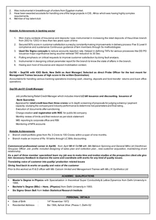 2. Was instrumental in breakthrough oforders from Egyptian market.
3. Have been awarded accolade for handling one ofthe large projects in CIS, Africa which was having highly complex
requirements.
4. Member of top talentclub
.
Notable Achievements in banking sector
1. Won many contests of Insurance and deposits I was instrumental in increasing the retail deposits of Hauz khas branch
from 20Cr to 120Cr in less than two years span of time
2. Secured 90% score in customer satisfaction surveyby constantlymaking improvements in delivery process Five S Level II
compliance and sustenance Continuous guidance of tem members through 5s methodologies
3. Used Six Sigma concepts to reduce accounts rejection rate. Helped in defining TATs for various processes like DD PO
issuance major significance being voucher retrieval TAT reduction to 30 Sec
4. Putting emphasis on critical requests to improve customer satisfaction by doing fault analysis.
5. Instrumental in designing critical parameter report for the branch to know the state of affairs in the branch.
6. Having won host of Insurance and deposit mobilization contest.
Oct’98 – Sept’99 with ICICI Bank, New Delhi as Asst Manager( Selected as direct Probe Officer for the test meant for
Management Trainee because of high score in the written Examination)
Accountable for handling various banking operations involving cash, clearing, deposits and fund transfer returns and back office
operations.
Sep’99-Jan’01 Credit Manager
Job profile being Retail Credit Manager which includes Inland LC bill issuance and discounting. Issuance of
Bank Guarantee.
Appraisal for retail credit less than three crores i.e In depth screening ofproposals for judging solvency/ payment
capacity; studying the companyand industry performance to determine risk parameters and final rating .
Execution of documents after sanctioning
Charge creation and registration with ROC for public ltd company
Monthly review of limits and their revision as per stock statement
MIS reporting to corporate office and RBI
Monitoring of NPA accounts
Notable Achievements
 Branch credit portfolio grew from Rs 3 Crore to 100 Crores within a span of nine months.
 Branch made an income of Rs 18 lakhs through LC Bills discounting.
Commenced professional career in Apr98, from April 98 till Oct’98 with .M/s Mahavir Spinning and General Mills Ltd (Vardhman
Group)as Officer Job profile included designing of sales plan and collection plan , new customer acquisition, maintaining cli ent
relationship.
As a part of three member specialized team my job was to make time and motion studies at the prospective client site give
him necessary feedback to improve the same and coordinate with works for any kind of quality issues.
Translating voice of customer into quality/ production related issues
Giving feed back to works on quality and voice of the customer
Prior to this worked as R & D officer with M/s Calcom limited and Management Trainee with M/s J K Synthetics Ltd
ACADEMIC QUALIFICATIONS
 Master’s Degree in Physics with Specialization in theoretical Super Conductivity & Lattice Dynamics from Delhi University in
1995.
 Bachelor’s Degree (BSc) – Hons. (Physics) from Delhi University in 1993.
 Six Sigma Green Belt from Indian Statistical Research Institute
PERSONAL DETAILS
 Date of Birth : 14th
November 1972
 Residential Address : Ba / 58A, Ashok Vihar ,Phase-1, Delhi-52
 