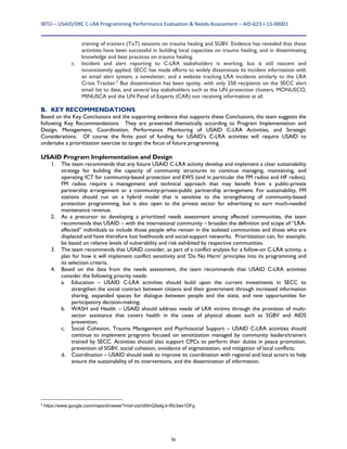 IBTCI – USAID/DRC C‐LRA Programming Performance Evaluation & Needs Assessment – AID‐623‐I‐13‐00001 
iv
training of trainers (ToT) sessions on trauma healing and SGBV. Evidence has revealed that these
activities have been successful in building local capacities on trauma healing, and in disseminating
knowledge and best practices on trauma healing.
c. Incident and alert reporting to C-LRA stakeholders is working, but is still nascent and
inconsistently applied. SECC has made efforts to widely disseminate its incident information with
an email alert system, a newsletter, and a website tracking LRA incidents similarly to the LRA
Crisis Tracker.2
But dissemination has been spotty, with only 250 recipients on the SECC alert
email list to date, and several key stakeholders such as the UN protection clusters, MONUSCO,
MINUSCA and the UN Panel of Experts (CAR) not receiving information at all.
B. KEY RECOMMENDATIONS
Based on the Key Conclusions and the supporting evidence that supports these Conclusions, the team suggests the
following Key Recommendations. They are presented thematically according to Program Implementation and
Design, Management, Coordination, Performance Monitoring of USAID C-LRA Activities, and Strategic
Considerations. Of course the finite pool of funding for USAID’s C-LRA activities will require USAID to
undertake a prioritization exercise to target the focus of future programming.
USAID Program Implementation and Design
1. The team recommends that any future USAID C-LRA activity develop and implement a clear sustainability
strategy for building the capacity of community structures to continue managing, maintaining, and
operating ICT for community-based protection and EWS (and in particular the FM radios and HF radios).
FM radios require a management and technical approach that may benefit from a public-private
partnership arrangement or a community-private-public partnership arrangement. For sustainability, FM
stations should run on a hybrid model that is sensitive to the strengthening of community-based
protection programming, but is also open to the private sector for advertising to earn much-needed
maintenance revenue.
2. As a precursor to developing a prioritized needs assessment among affected communities, the team
recommends that USAID – with the international community – broaden the definition and scope of “LRA-
affected” individuals to include those people who remain in the isolated communities and those who are
displaced and have therefore lost livelihoods and social-support networks. Prioritization can, for example,
be based on relative levels of vulnerability and risk exhibited by respective communities.
3. The team recommends that USAID consider, as part of a conflict analysis for a follow-on C-LRA activity, a
plan for how it will implement conflict sensitivity and ‘Do No Harm’ principles into its programming and
its selection criteria.
4. Based on the data from the needs assessment, the team recommends that USAID C-LRA activities
consider the following priority needs:
a. Education – USAID C-LRA activities should build upon the current investments in SECC to
strengthen the social contract between citizens and their government through increased information
sharing, expanded spaces for dialogue between people and the state, and new opportunities for
participatory decision-making;
b. WASH and Health – USAID should address needs of LRA victims through the provision of multi-
sector assistance that covers health in the cases of physical abuses such as SGBV and AIDS
prevention;
c. Social Cohesion, Trauma Management and Psychosocial Support – USAID C-LRA activities should
continue to implement programs focused on sensitization managed by community leaders/trainers
trained by SECC. Activities should also support CPCs to perform their duties in peace promotion,
prevention of SGBV, social cohesion, avoidance of stigmatization, and mitigation of local conflicts;
d. Coordination – USAID should seek to improve its coordination with regional and local actors to help
ensure the sustainability of its interventions, and the dissemination of information.
2
https://www.google.com/maps/d/viewer?mid=zqVd5InQSalg.k-Rlc3ws1DFg
 