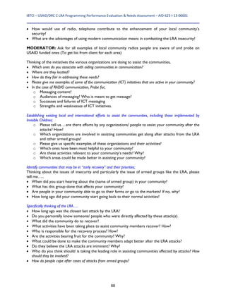 IBTCI – USAID/DRC C‐LRA Programming Performance Evaluation & Needs Assessment – AID‐623‐I‐13‐00001 
88
 How would use of radio, telephone contribute to the enhancement of your local community’s
security?
 What are the advantages of using modern communication means in combatting the LRA insecurity?
MODERATOR: Ask for all examples of local community radios people are aware of and probe on
USAID funded ones (To get list from client for each area)
Thinking of the initiatives the various organizations are doing to assist the communities,
 Which ones do you associate with aiding communities in communication?
 Where are they located?
 How do they fair in addressing these needs?
 Please give me examples of some of the communication (ICT) initiatives that are active in your community?
 In the case of RADIO communication, Probe for;
o Messaging content?
o Audiences of messaging? Who is meant to get message?
o Successes and failures of ICT messaging
o Strengths and weaknesses of ICT initiatives.
Establishing existing local and international efforts to assist the communities, including those implemented by
Invisible Children;
o Please tell us….are there efforts by any organizations/ people to assist your community after the
attacks? How?
o Which organizations are involved in assisting communities get along after attacks from the LRA
and other armed groups?
o Please give us specific examples of these organizations and their activities?
o Which ones have been most helpful to your community?
o Are these activities relevant to your community’s needs? Why?
o Which areas could be made better in assisting your community?
Identify communities that may be in “early recovery” and their priorities;
Thinking about the issues of insecurity and particularly the issue of armed groups like the LRA, please
tell me…..
 When did you start hearing about the (name of armed group) in your community?
 What has this group done that affects your community?
 Are people in your community able to go to their farms or go to the markets? If no, why?
 How long ago did your community start going back to their normal activities?
Specifically thinking of the LRA….
 How long ago was the closest last attack by the LRA?
 Do you personally know someone/ people who were directly affected by these attack(s).
 What did the community do to recover?
 What activities have been taking place to assist community members recover? How?
 Who is responsible for the recovery process? How?
 Are the activities bearing fruit for the community? Why?
 What could be done to make the community members adapt better after the LRA attacks?
 Do they believe the LRA attacks are imminent? Why?
 Who do you think should/ is taking the leading role in assisting communities affected by attacks? How
should they be involved?
 How do people cope after cases of attacks from armed groups?
 