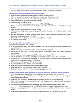IBTCI – USAID/DRC C‐LRA Programming Performance Evaluation & Needs Assessment – AID‐623‐I‐13‐00001 
89
 Are there specific things that your community has done to reassure members of their security?
Describe existing community resiliencies and protection strategies;
 How do people in your community respond in cases of threats of attack?
 Who is responsible for the security of the community in your village/ community?
 Who plays the most important role in the security of the community members?
 Who is responsible for the community security currently?
 Please explain to me how this works?
o If not mentioned probe for community AUTO DEFENSE groups.
 Please describe to me how the community has responded to the threats of attacks from armed
groups?
 How do you as an individual react to these threats?
 What has been the greatest impact on people’s lives after the attacks by the LRA or other armed
groups?
 Are there organizations, or people that assist people affected in your community to get along after attacks
from the armed groups, particularly the LRA?
 Please tell us the most effective groups that are assisting the community?
 In which way do they assist?
The impact of the LRA in the identified communities;
Moderator to: (Relevant to both KII only).
 In your community, would you different between LRA attacks/ activities and other armed group’s
attacks? How?
 Would community members know when an attack is about to happen?
 What kind of links does LRA have with affected communities? What about with unaffected
communities?
 Would some communities support the LRA or other armed groups? Why?
 Would there be, in your opinion, armed groups that might want to support the LRA? Why?
 Supposing the LRA disappeared completely, do you think there are groups that might want to take
control of the areas they have been? Which ones?
 What is the level of support to LRA by community?
 In what ways has the LRA-affected your community?
 How have individuals’ lives been affected by the LRA activities?
 How long have the LRA been active in their region/ locations?
 Establish frequency of hits by the LRA in the past one/ two year (s)?
Assessment of the level and type of coordination and interaction of programs with security actors on the ground;
 Who has the greatest responsibility in addressing your security needs in your community?
 Please give me examples of what government agencies have done/ are doing in addressing the
insecurity posed by the LRA?
 How does your community work with the authorities to address the threats by the LRA?
 How would you describe your community work with the government authorities as far as security
issues are concerned?
 Do community members participate in meetings with the local security teams? Which ones?
o If not mentioned, Probe for the FADRC/FACAR and the National police/Gendarmerie service
 What is your perception of how well the security issues are addressed by the relevant security
teams?
 How well do they respond to threats of attacks by armed groups i.e. LRA? What do they do?
 